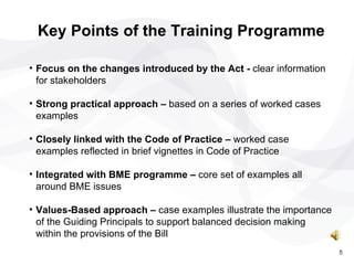 Focus on the changes introduced by the Act -  clear information for stakeholders Strong practical approach –  based on a series of worked cases examples Closely linked with the Code of Practice –  worked case examples reflected in brief vignettes in Code of Practice Integrated with BME programme –  core set of examples all around BME issues Values-Based approach –  case examples illustrate the importance of the Guiding Principals to support balanced decision making within the provisions of the Bill  Key Points of the Training Programme 5 