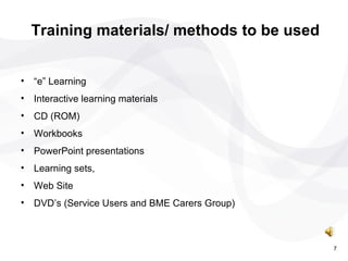 “ e” Learning Interactive learning materials CD (ROM) Workbooks PowerPoint presentations Learning sets, Web Site DVD’s (Service Users and BME Carers Group) Training materials/ methods to be used 7 