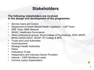 The following stakeholders are involved  in the design and development of the programme: Service Users and Carers Department of Health Mental Health Legislation – CoP Team DRE Team, BME Network MHAC, Healthcare Commission Other professional groups: Royal College of Psychiatrists, RCN, MHRT, MHAC,ADSS,GSCC, RCGP, OT College & BPS Trusts and Local Authorities Commissioners  Strategic Health Authorities Police  Ambulance Trusts Independent and Voluntary Sector Providers Internal – CSIP-Workforce Leads Criminal Justice Stakeholders Stakeholders 9 