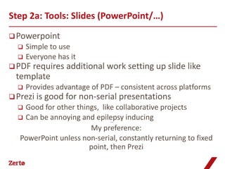 Step 2a: Tools: Slides (PowerPoint/…)
 Powerpoint
     Simple to use
     Everyone has it
 PDF requires    additional work setting up slide like
  template
     Provides advantage of PDF – consistent across platforms
 Prezi is   good for non-serial presentations
   Good for other things, like collaborative projects
   Can be annoying and epilepsy inducing
                               Prezi example




                       My preference:
  PowerPoint unless non-serial, constantly returning to fixed
                       point, then Prezi
 