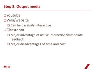 Step 3: Output media

 Youtube
 Wiki/website
     Can be passively interactive
 Classroom
   Major advantage of active interaction/immediate
    feedback
   Major disadvantages of time and cost
 