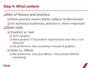 Step 4: What content

 Mix     of theory and practice
   More practice means better subject reinforcement
   For technical audiences, practice is more important
 Slide     style
     Graphics vs. text
       Text is graphic
       More graphics if localization required (but even this is not
        absolute)
       My preference: text and demos instead of graphics
     Static vs. effects
         My preference: very few effects – they distract (OK for
          marketing)
 