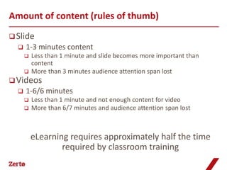 Amount of content (rules of thumb)
 Slide
     1-3 minutes content
         Less than 1 minute and slide becomes more important than
          content
         More than 3 minutes audience attention span lost
 Videos
     1-6/6 minutes
         Less than 1 minute and not enough content for video
         More than 6/7 minutes and audience attention span lost



          eLearning requires approximately half the time
                  required by classroom training
 