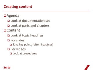 Creating content

 Agenda
   Look at documentation set
   Look at parts and chapters
 Content
   Look at topic headings
   For slides
         Take key points (often headings)
     For videos
         Look at procedures
 
