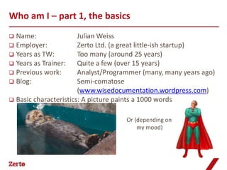 Who am I – part 1, the basics
 Name:                Julian Weiss
 Employer:            Zerto Ltd. (a great little-ish startup)
 Years as TW:         Too many (around 25 years)
 Years as Trainer:    Quite a few (over 15 years)
 Previous work:       Analyst/Programmer (many, many years ago)
 Blog:                Semi-comatose
                       (www.wisedocumentation.wordpress.com)
 Basic characteristics: A picture paints a 1000 words


                                   Or (depending on
                                        my mood)
 