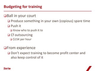 Budgeting for training

 Ball in    your court
   Produce something in your own (copious) spare time
   Push it
         Know who to push it to
     Cf outsourcing
         $15K per hour

 From experience
     Don’t expect training to become profit center and
      also keep control of it
 