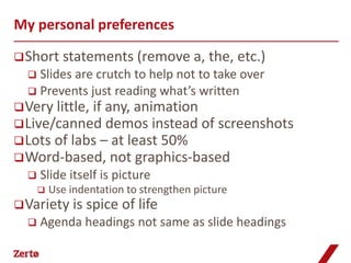 My personal preferences

 Short     statements (remove a, the, etc.)
   Slides are crutch to help not to take over
   Prevents just reading what’s written
 Very little, if any, animation
 Live/canned demos instead of screenshots
 Lots of labs – at least 50%
 Word-based, not graphics-based
     Slide itself is picture
         Use indentation to strengthen picture
 Variety is     spice of life
     Agenda headings not same as slide headings
 