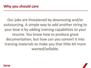 Why you should care


  Our jobs are threatened by downsizing and/or
outsourcing. A simple way to add another string to
your bow is by adding training capabilities to your
     resume. You know how to produce great
 documentation, but how can you convert it into
training materials to make you that little bit more
                 wanted/sellable.
 