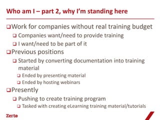 Who am I – part 2, why I’m standing here

 Work for       companies without real training budget
   Companies want/need to provide training
   I want/need to be part of it
 Previous positions
     Started by converting documentation into training
      material
       Ended by presenting material
       Ended by hosting webinars

 Presently
     Pushing to create training program
         Tasked with creating eLearning training material/tutorials
 