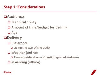 Step 1: Considerations

 Audience
   Technical ability
   Amount of time/budget for training
   Age
 Delivery
     Classroom
         Going the way of the dodo
     Webinar (online)
         Time consideration – attention span of audience
     eLearning (offline)
 