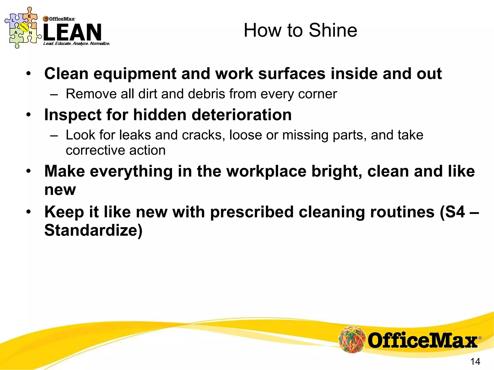 How to Shine Clean equipment and work surfaces inside and out Remove all dirt and debris from every corner Inspect for hidden deterioration Look for leaks and cracks, loose or missing parts, and take corrective action Make everything in the workplace bright, clean and like new Keep it like new with prescribed cleaning routines (S4 – Standardize) 
