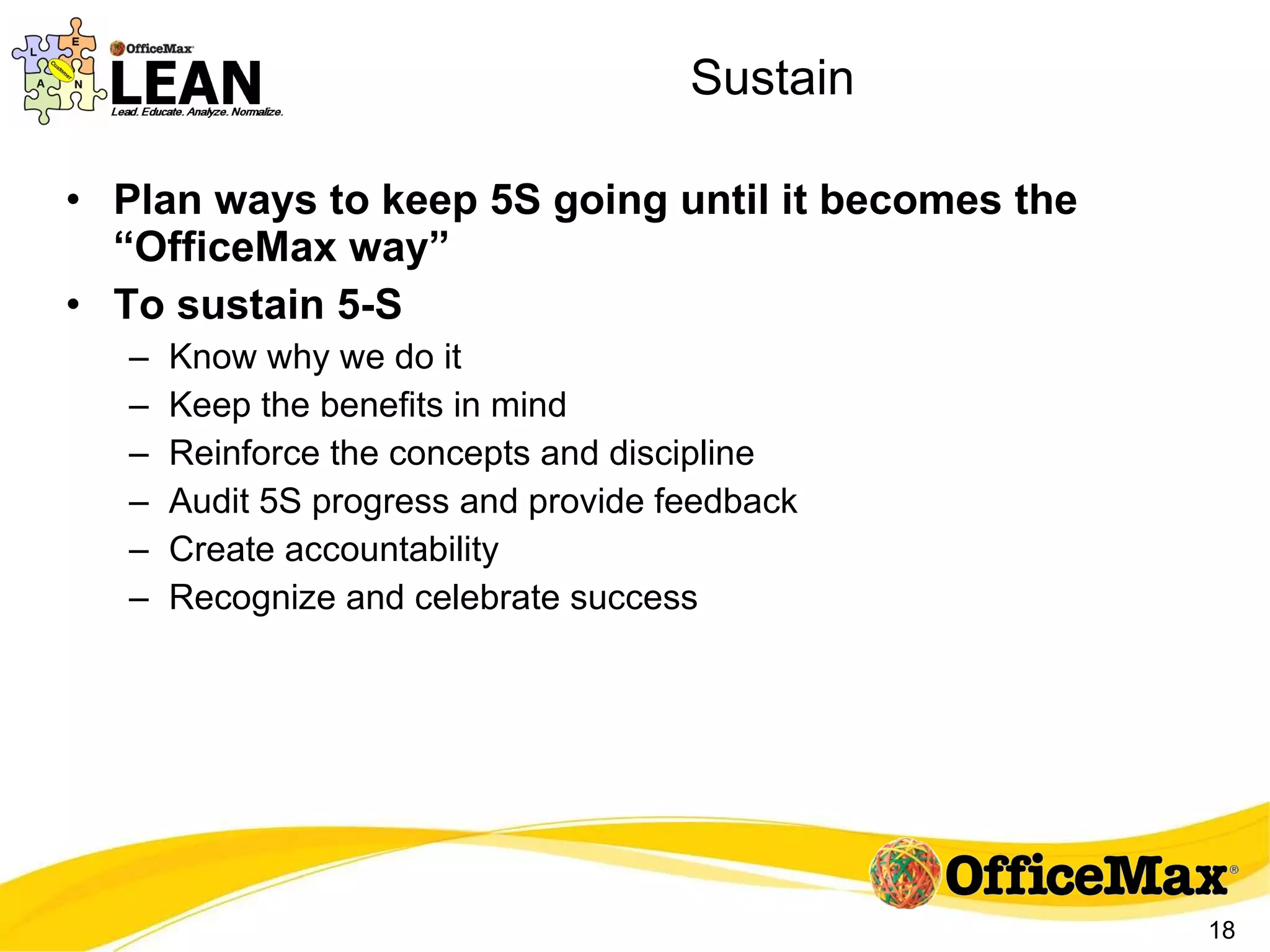Sustain Plan ways to keep 5S going until it becomes the “OfficeMax way” To sustain 5-S Know why we do it Keep the benefits in mind Reinforce the concepts and discipline Audit 5S progress and provide feedback Create accountability Recognize and celebrate success 