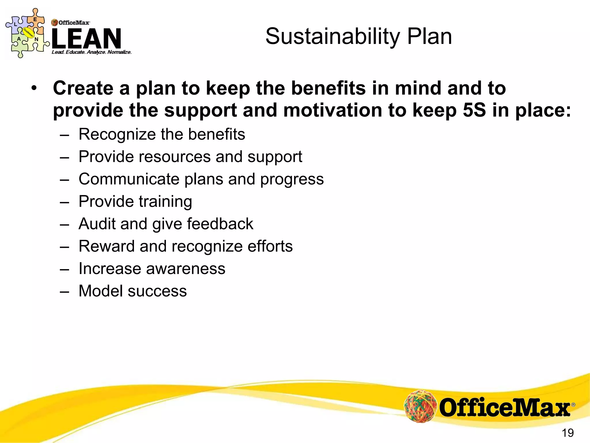 Sustainability Plan Create a plan to keep the benefits in mind and to provide the support and motivation to keep 5S in place:  Recognize the benefits Provide resources and support Communicate plans and progress Provide training Audit and give feedback Reward and recognize efforts Increase awareness Model success 