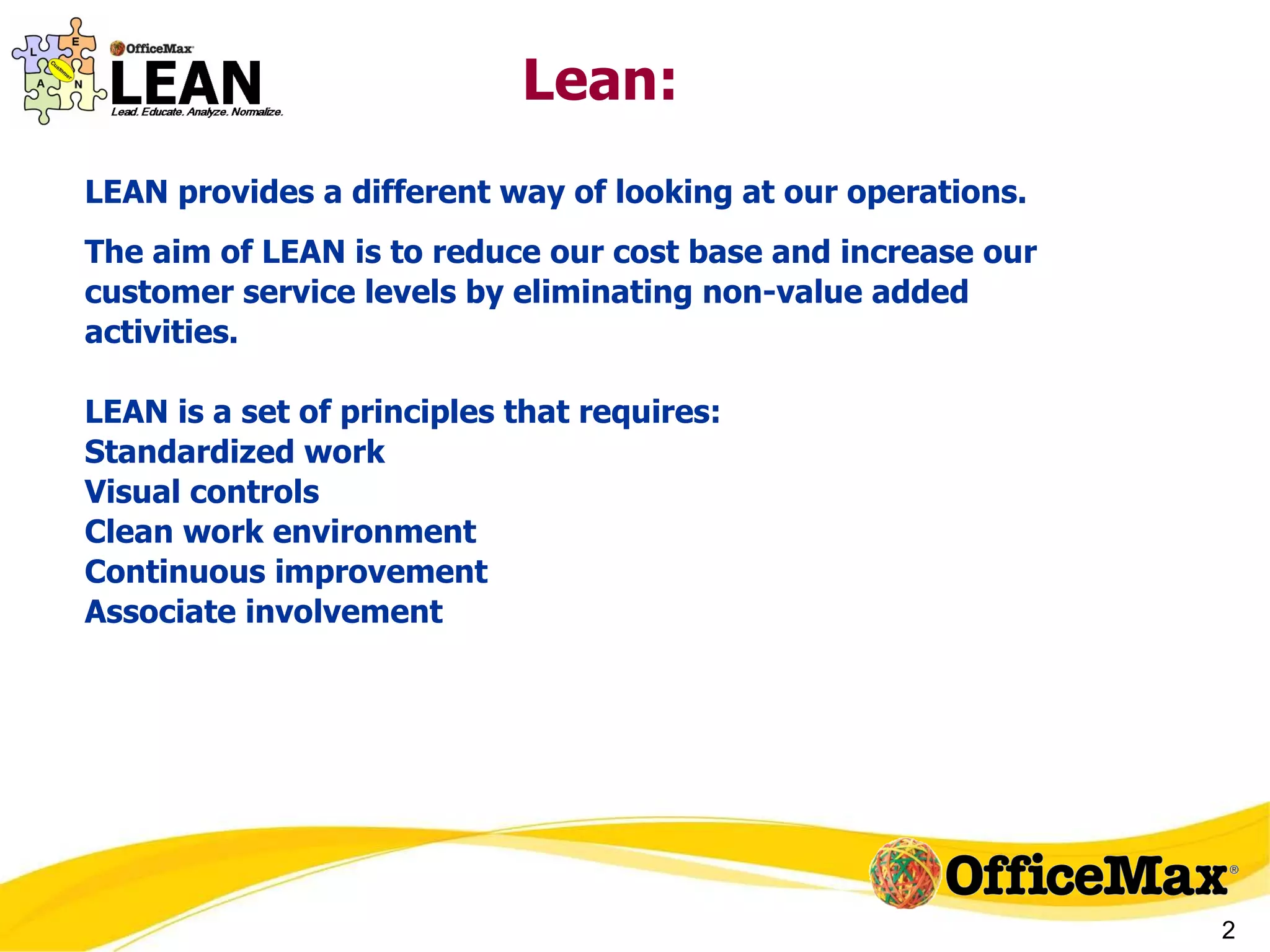 Lean:  LEAN provides a different way of looking at our operations. The aim of LEAN is to reduce our cost base and increase our customer service levels by eliminating non-value added activities. LEAN is a set of principles that requires: Standardized work Visual controls Clean work environment Continuous improvement Associate involvement 