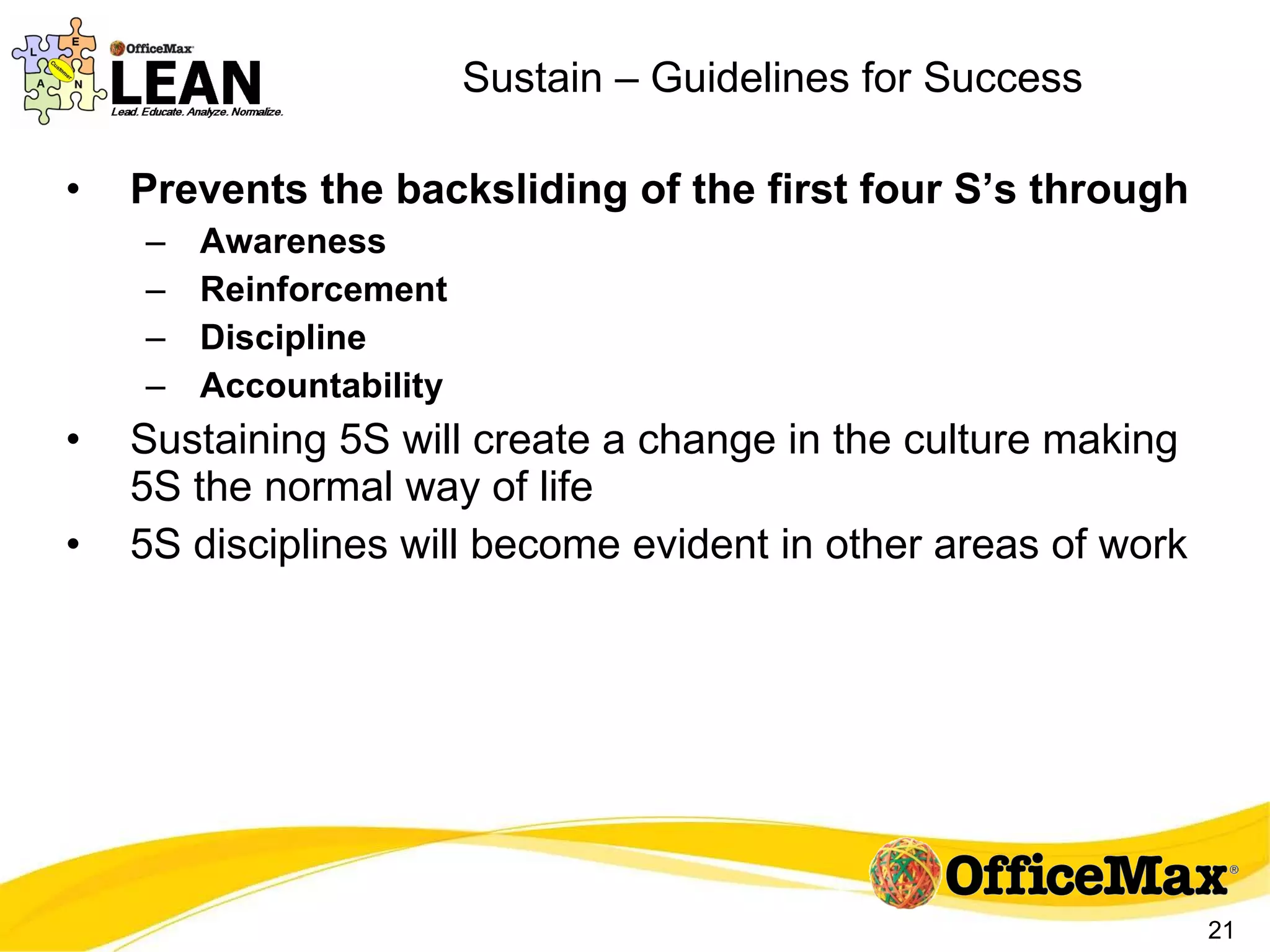 Sustain – Guidelines for Success Prevents the backsliding of the first four S’s through Awareness Reinforcement Discipline Accountability Sustaining 5S will create a change in the culture making 5S the normal way of life 5S disciplines will become evident in other areas of work 