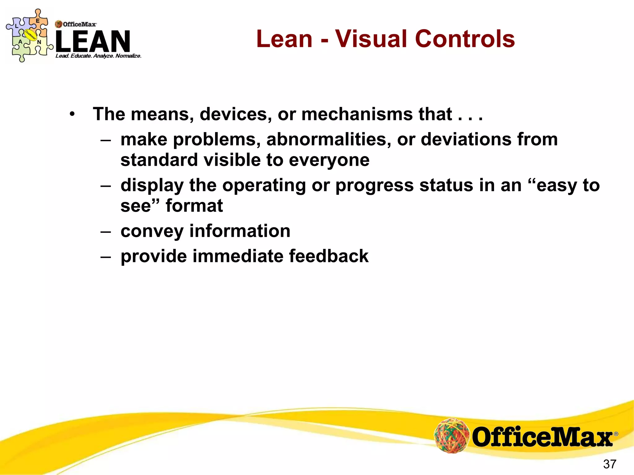 Lean - Visual Controls The means, devices, or mechanisms that . . . make problems, abnormalities, or deviations from standard visible to everyone display the operating or progress status in an “easy to see” format convey information provide immediate feedback 