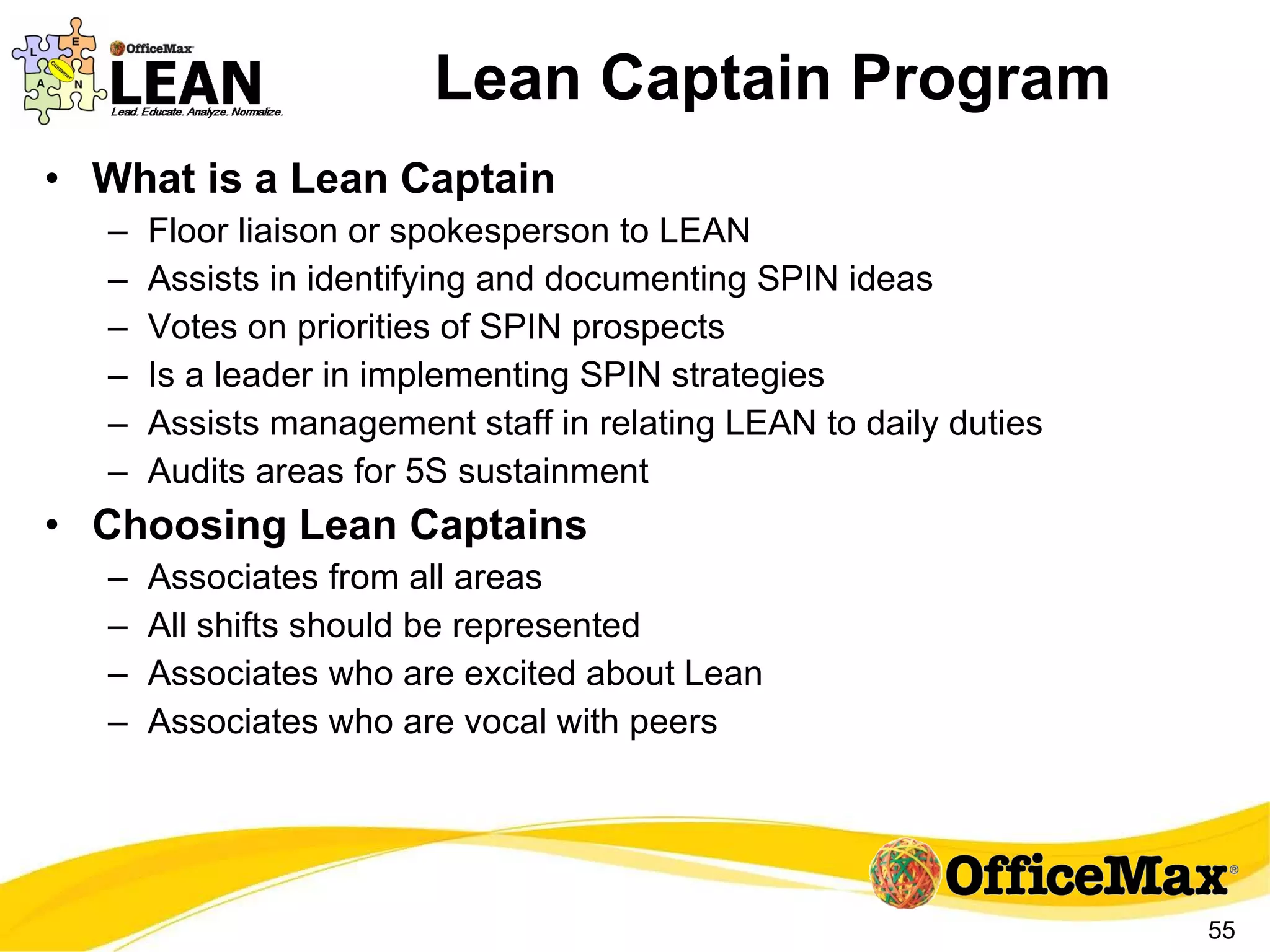 Lean Captain Program What is a Lean Captain Floor liaison or spokesperson to LEAN Assists in identifying and documenting SPIN ideas Votes on priorities of SPIN prospects Is a leader in implementing SPIN strategies Assists management staff in relating LEAN to daily duties Audits areas for 5S sustainment Choosing Lean Captains Associates from all areas All shifts should be represented Associates who are excited about Lean Associates who are vocal with peers 