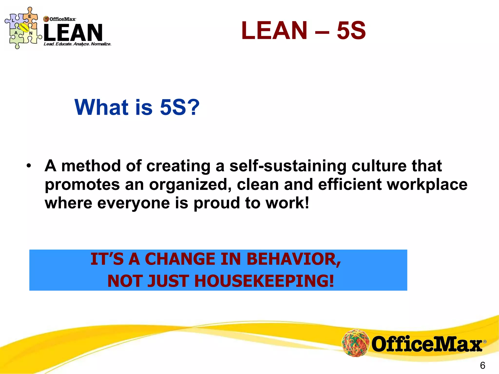 LEAN – 5S A method of creating a self-sustaining culture that promotes an organized, clean and efficient workplace where everyone is proud to work! What is 5S? IT’S A CHANGE IN BEHAVIOR,  NOT JUST HOUSEKEEPING! 
