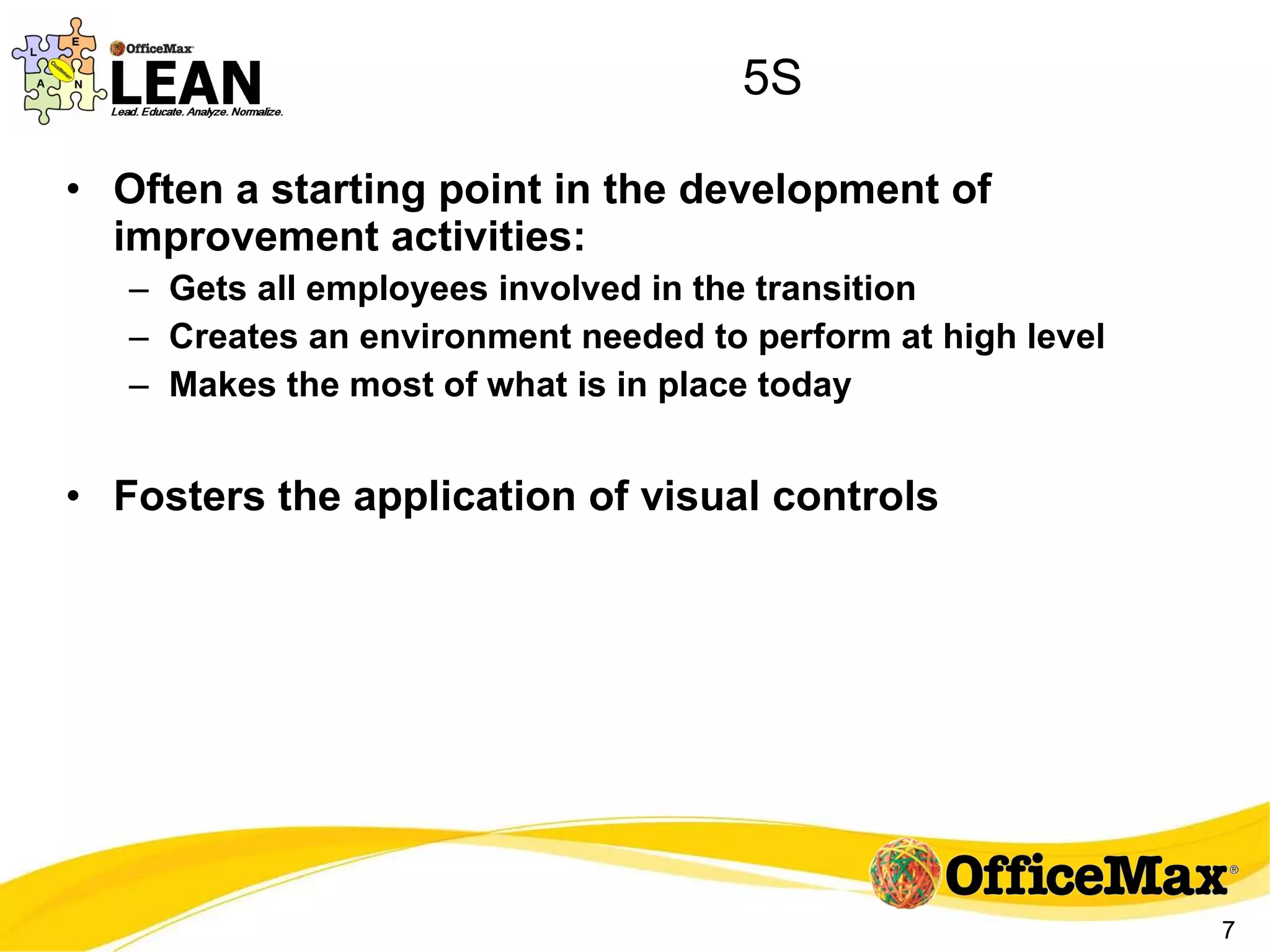 5S Often a starting point in the development of improvement activities: Gets all employees involved in the transition Creates an environment needed to perform at high level Makes the most of what is in place today Fosters the application of visual controls 