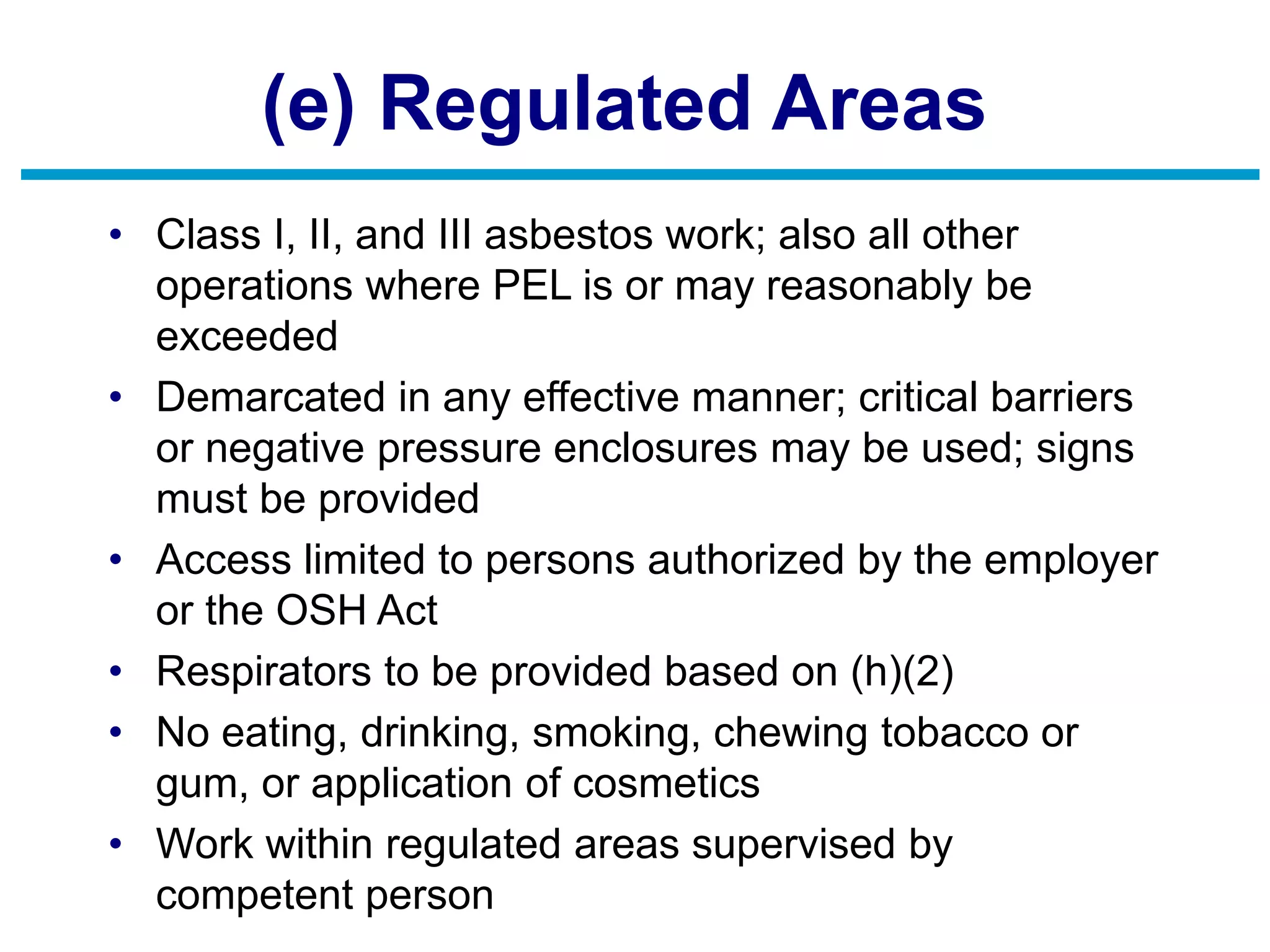(e) Regulated Areas
• Class I, II, and III asbestos work; also all other
operations where PEL is or may reasonably be
exceeded
• Demarcated in any effective manner; critical barriers
or negative pressure enclosures may be used; signs
must be provided
• Access limited to persons authorized by the employer
or the OSH Act
• Respirators to be provided based on (h)(2)
• No eating, drinking, smoking, chewing tobacco or
gum, or application of cosmetics
• Work within regulated areas supervised by
competent person
 