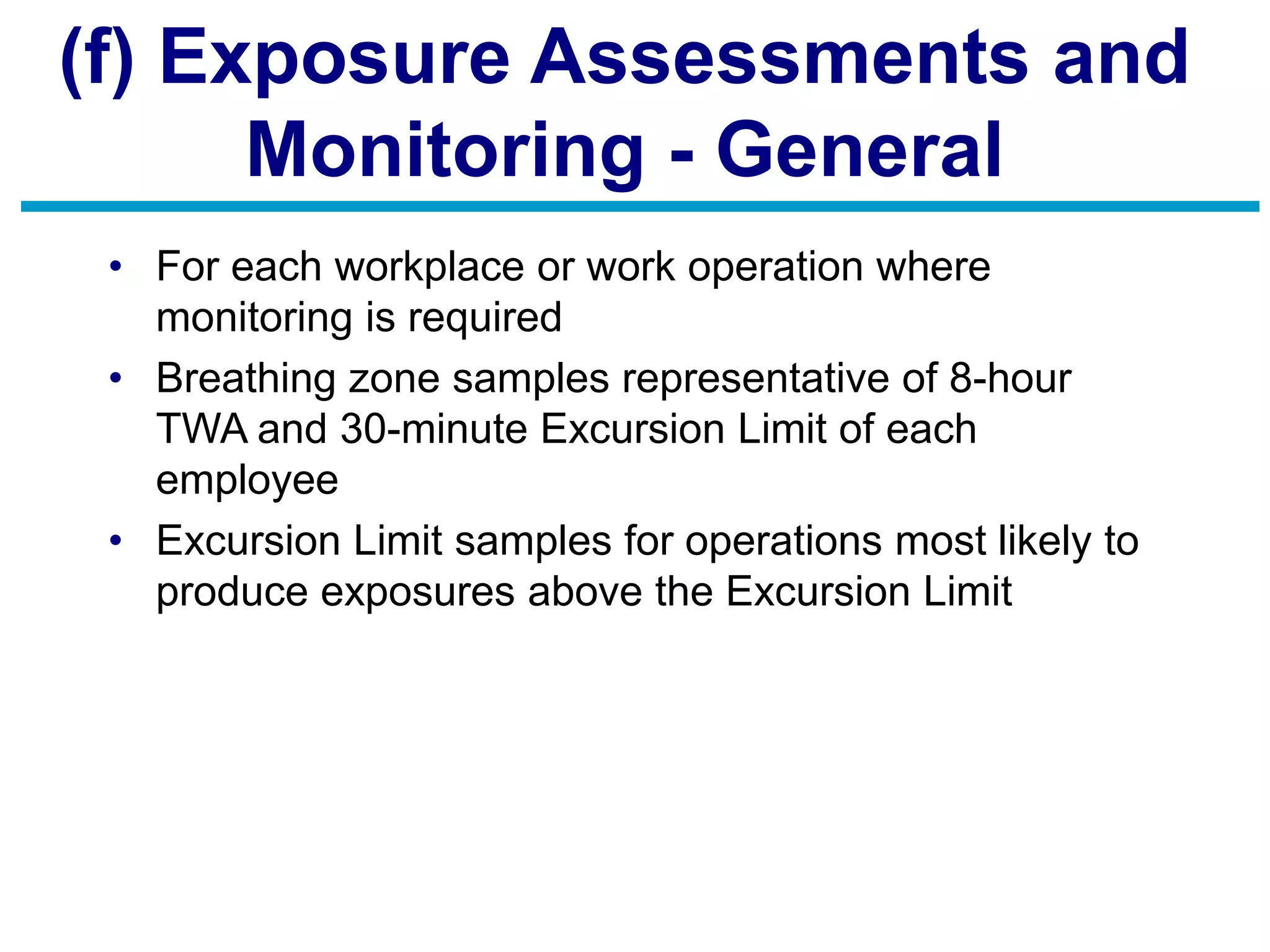 (f) Exposure Assessments and
Monitoring - General
• For each workplace or work operation where
monitoring is required
• Breathing zone samples representative of 8-hour
TWA and 30-minute Excursion Limit of each
employee
• Excursion Limit samples for operations most likely to
produce exposures above the Excursion Limit
 