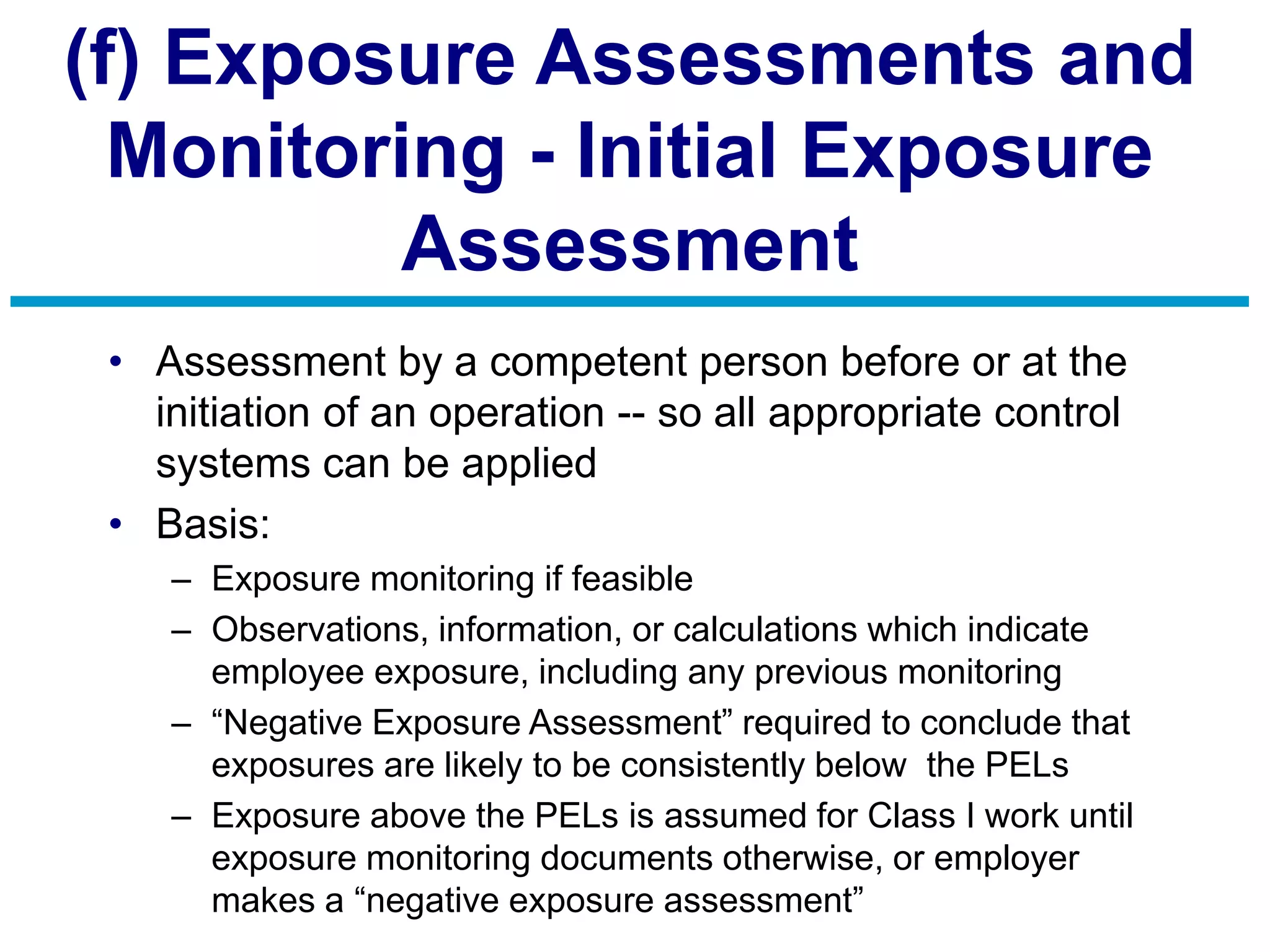 (f) Exposure Assessments and
Monitoring - Initial Exposure
Assessment
• Assessment by a competent person before or at the
initiation of an operation -- so all appropriate control
systems can be applied
• Basis:
– Exposure monitoring if feasible
– Observations, information, or calculations which indicate
employee exposure, including any previous monitoring
– “Negative Exposure Assessment” required to conclude that
exposures are likely to be consistently below the PELs
– Exposure above the PELs is assumed for Class I work until
exposure monitoring documents otherwise, or employer
makes a “negative exposure assessment”
 