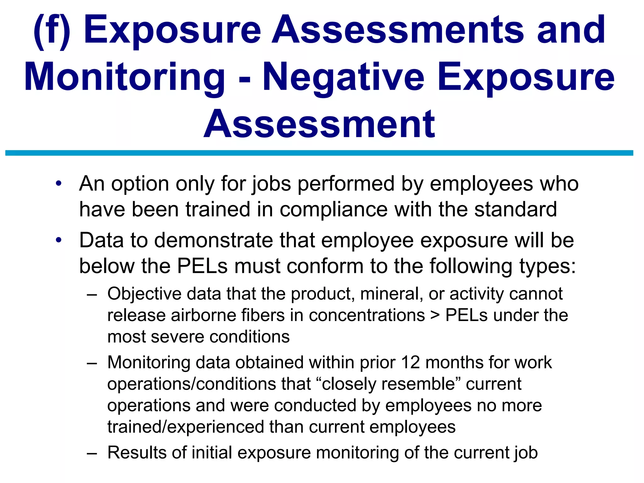 (f) Exposure Assessments and
Monitoring - Negative Exposure
Assessment
• An option only for jobs performed by employees who
have been trained in compliance with the standard
• Data to demonstrate that employee exposure will be
below the PELs must conform to the following types:
– Objective data that the product, mineral, or activity cannot
release airborne fibers in concentrations > PELs under the
most severe conditions
– Monitoring data obtained within prior 12 months for work
operations/conditions that “closely resemble” current
operations and were conducted by employees no more
trained/experienced than current employees
– Results of initial exposure monitoring of the current job
 