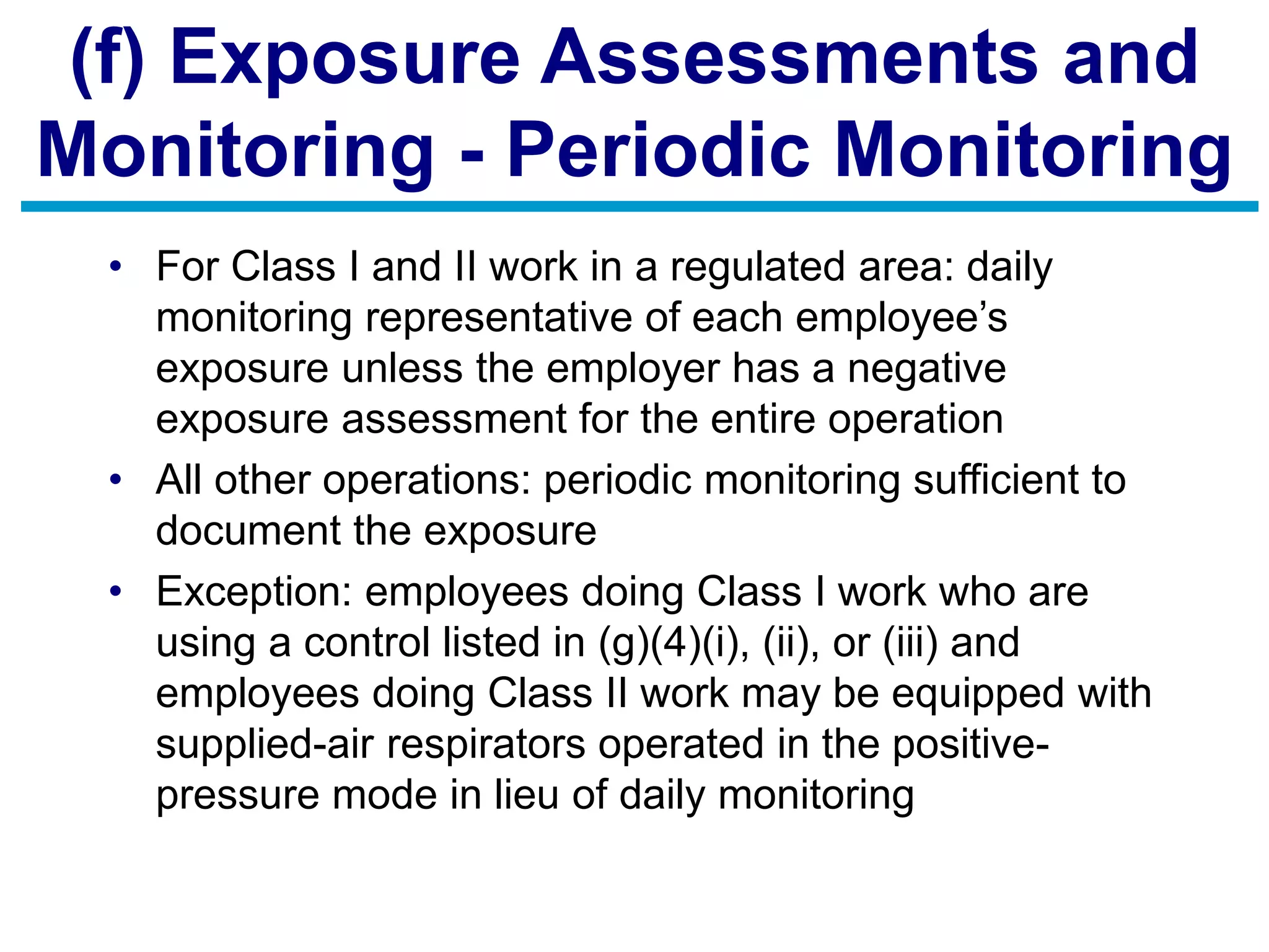 (f) Exposure Assessments and
Monitoring - Periodic Monitoring
• For Class I and II work in a regulated area: daily
monitoring representative of each employee’s
exposure unless the employer has a negative
exposure assessment for the entire operation
• All other operations: periodic monitoring sufficient to
document the exposure
• Exception: employees doing Class I work who are
using a control listed in (g)(4)(i), (ii), or (iii) and
employees doing Class II work may be equipped with
supplied-air respirators operated in the positive-
pressure mode in lieu of daily monitoring
 