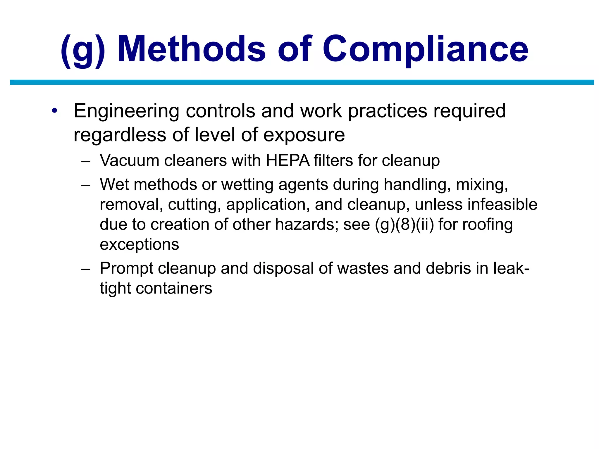 (g) Methods of Compliance
• Engineering controls and work practices required
regardless of level of exposure
– Vacuum cleaners with HEPA filters for cleanup
– Wet methods or wetting agents during handling, mixing,
removal, cutting, application, and cleanup, unless infeasible
due to creation of other hazards; see (g)(8)(ii) for roofing
exceptions
– Prompt cleanup and disposal of wastes and debris in leak-
tight containers
 