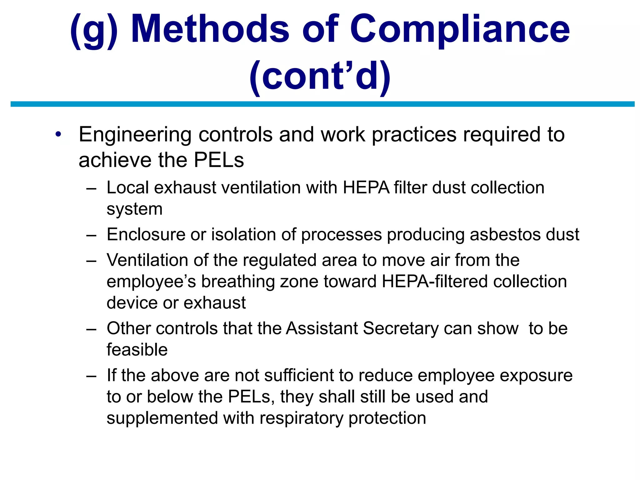 (g) Methods of Compliance
(cont’d)
• Engineering controls and work practices required to
achieve the PELs
– Local exhaust ventilation with HEPA filter dust collection
system
– Enclosure or isolation of processes producing asbestos dust
– Ventilation of the regulated area to move air from the
employee’s breathing zone toward HEPA-filtered collection
device or exhaust
– Other controls that the Assistant Secretary can show to be
feasible
– If the above are not sufficient to reduce employee exposure
to or below the PELs, they shall still be used and
supplemented with respiratory protection
 