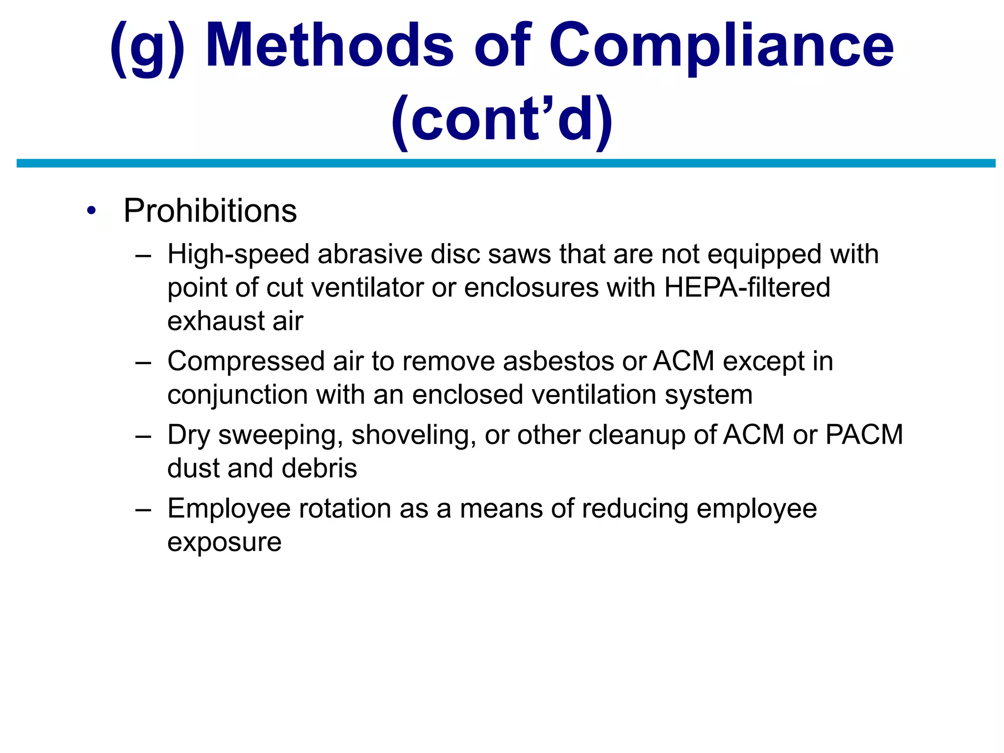 (g) Methods of Compliance
(cont’d)
• Prohibitions
– High-speed abrasive disc saws that are not equipped with
point of cut ventilator or enclosures with HEPA-filtered
exhaust air
– Compressed air to remove asbestos or ACM except in
conjunction with an enclosed ventilation system
– Dry sweeping, shoveling, or other cleanup of ACM or PACM
dust and debris
– Employee rotation as a means of reducing employee
exposure
 