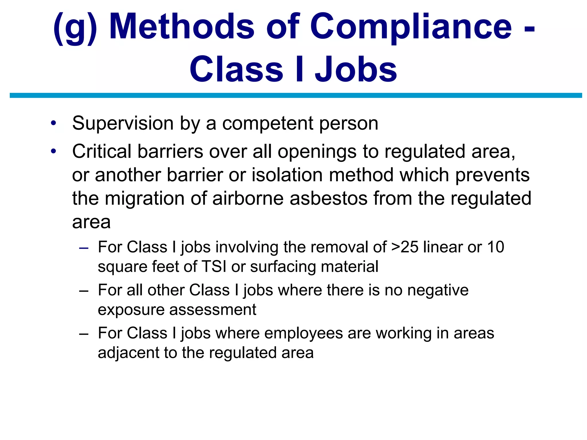 (g) Methods of Compliance -
Class I Jobs
• Supervision by a competent person
• Critical barriers over all openings to regulated area,
or another barrier or isolation method which prevents
the migration of airborne asbestos from the regulated
area
– For Class I jobs involving the removal of >25 linear or 10
square feet of TSI or surfacing material
– For all other Class I jobs where there is no negative
exposure assessment
– For Class I jobs where employees are working in areas
adjacent to the regulated area
 