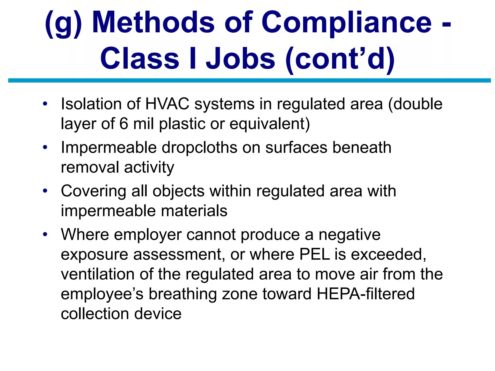 (g) Methods of Compliance -
Class I Jobs (cont’d)
• Isolation of HVAC systems in regulated area (double
layer of 6 mil plastic or equivalent)
• Impermeable dropcloths on surfaces beneath
removal activity
• Covering all objects within regulated area with
impermeable materials
• Where employer cannot produce a negative
exposure assessment, or where PEL is exceeded,
ventilation of the regulated area to move air from the
employee’s breathing zone toward HEPA-filtered
collection device
 