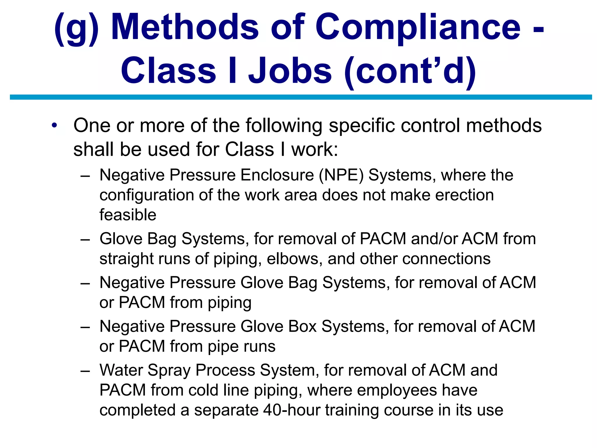 (g) Methods of Compliance -
Class I Jobs (cont’d)
• One or more of the following specific control methods
shall be used for Class I work:
– Negative Pressure Enclosure (NPE) Systems, where the
configuration of the work area does not make erection
feasible
– Glove Bag Systems, for removal of PACM and/or ACM from
straight runs of piping, elbows, and other connections
– Negative Pressure Glove Bag Systems, for removal of ACM
or PACM from piping
– Negative Pressure Glove Box Systems, for removal of ACM
or PACM from pipe runs
– Water Spray Process System, for removal of ACM and
PACM from cold line piping, where employees have
completed a separate 40-hour training course in its use
 