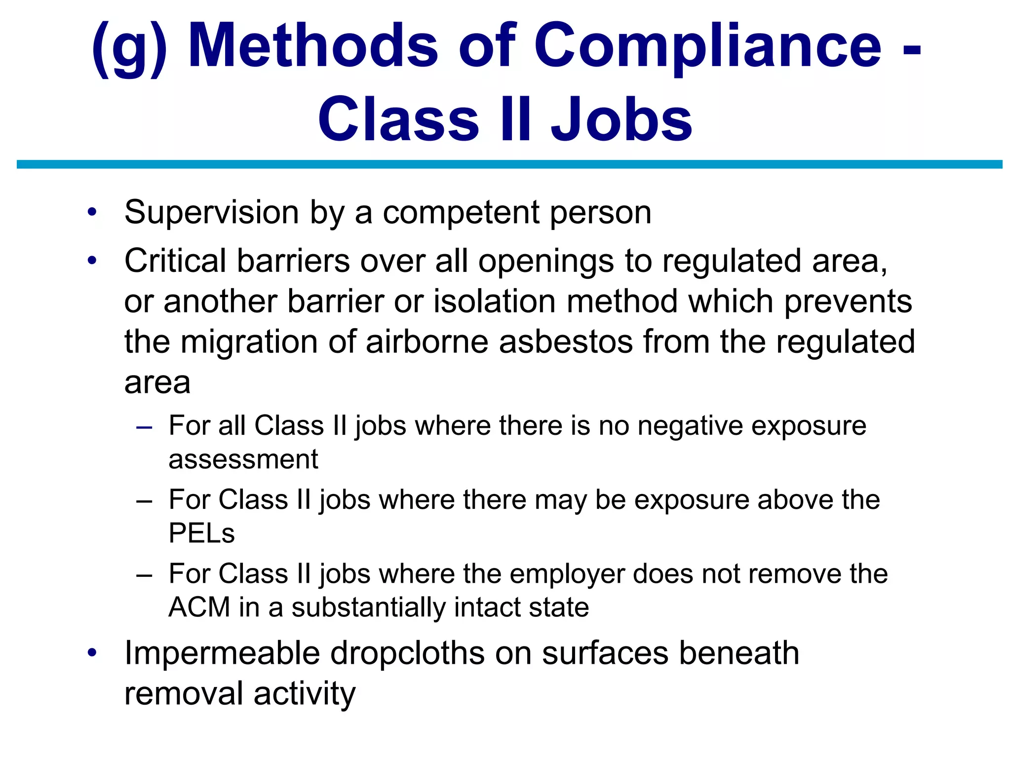 (g) Methods of Compliance -
Class II Jobs
• Supervision by a competent person
• Critical barriers over all openings to regulated area,
or another barrier or isolation method which prevents
the migration of airborne asbestos from the regulated
area
– For all Class II jobs where there is no negative exposure
assessment
– For Class II jobs where there may be exposure above the
PELs
– For Class II jobs where the employer does not remove the
ACM in a substantially intact state
• Impermeable dropcloths on surfaces beneath
removal activity
 