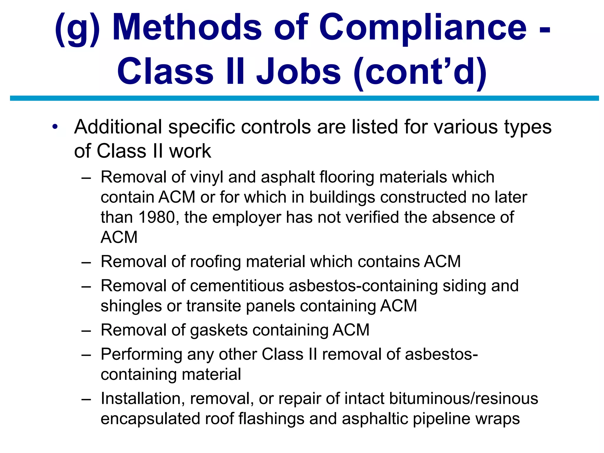(g) Methods of Compliance -
Class II Jobs (cont’d)
• Additional specific controls are listed for various types
of Class II work
– Removal of vinyl and asphalt flooring materials which
contain ACM or for which in buildings constructed no later
than 1980, the employer has not verified the absence of
ACM
– Removal of roofing material which contains ACM
– Removal of cementitious asbestos-containing siding and
shingles or transite panels containing ACM
– Removal of gaskets containing ACM
– Performing any other Class II removal of asbestos-
containing material
– Installation, removal, or repair of intact bituminous/resinous
encapsulated roof flashings and asphaltic pipeline wraps
 