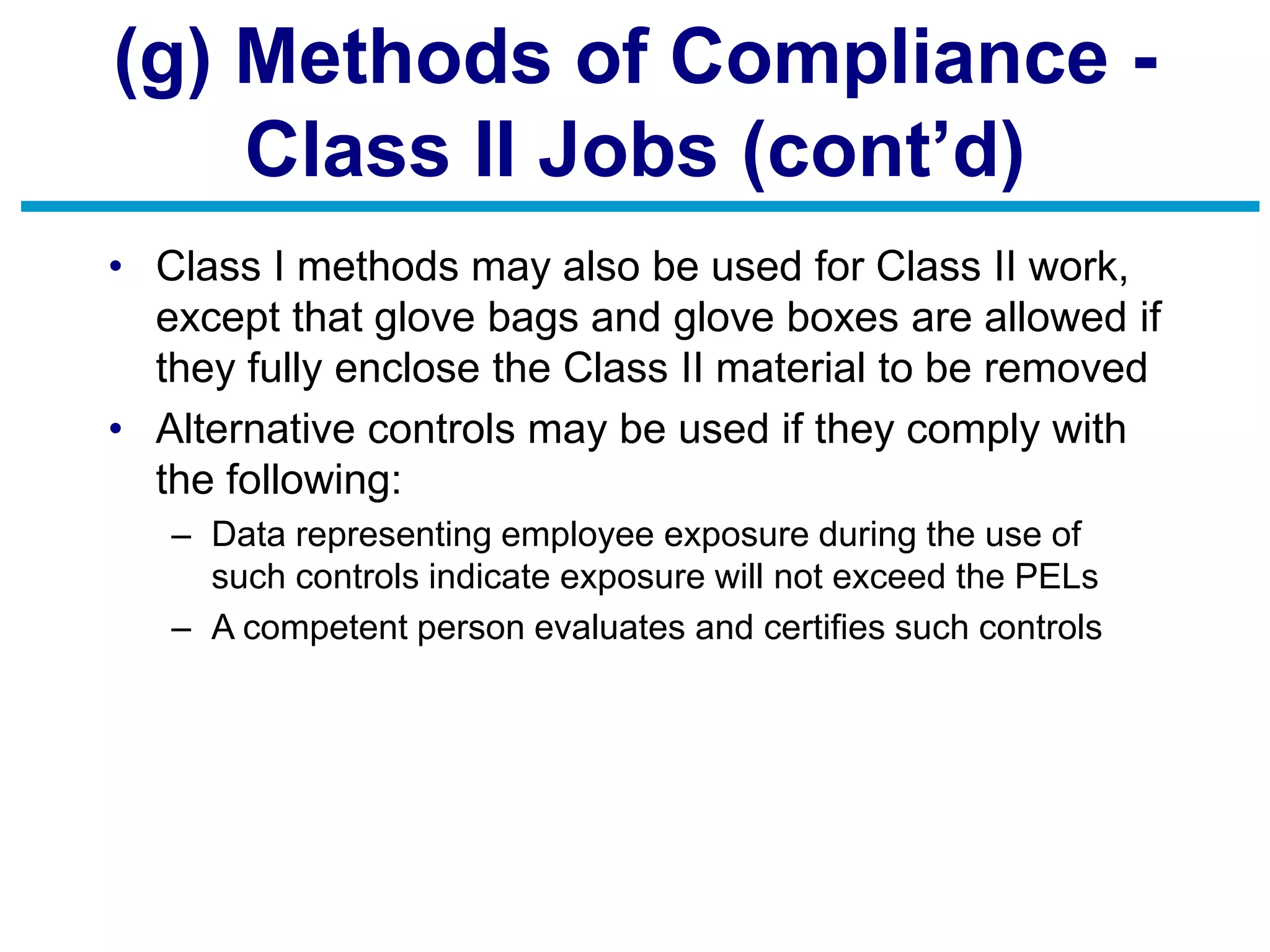 (g) Methods of Compliance -
Class II Jobs (cont’d)
• Class I methods may also be used for Class II work,
except that glove bags and glove boxes are allowed if
they fully enclose the Class II material to be removed
• Alternative controls may be used if they comply with
the following:
– Data representing employee exposure during the use of
such controls indicate exposure will not exceed the PELs
– A competent person evaluates and certifies such controls
 