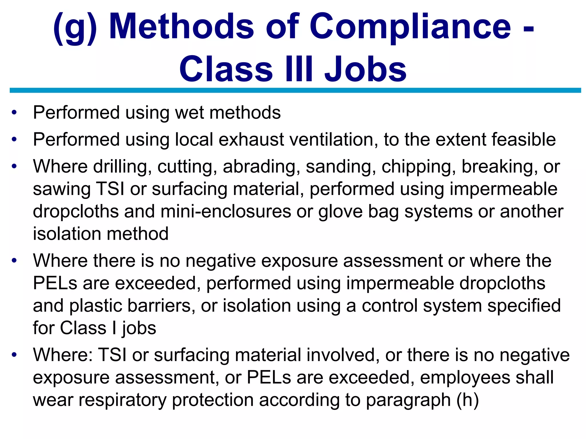 (g) Methods of Compliance -
Class III Jobs
• Performed using wet methods
• Performed using local exhaust ventilation, to the extent feasible
• Where drilling, cutting, abrading, sanding, chipping, breaking, or
sawing TSI or surfacing material, performed using impermeable
dropcloths and mini-enclosures or glove bag systems or another
isolation method
• Where there is no negative exposure assessment or where the
PELs are exceeded, performed using impermeable dropcloths
and plastic barriers, or isolation using a control system specified
for Class I jobs
• Where: TSI or surfacing material involved, or there is no negative
exposure assessment, or PELs are exceeded, employees shall
wear respiratory protection according to paragraph (h)
 