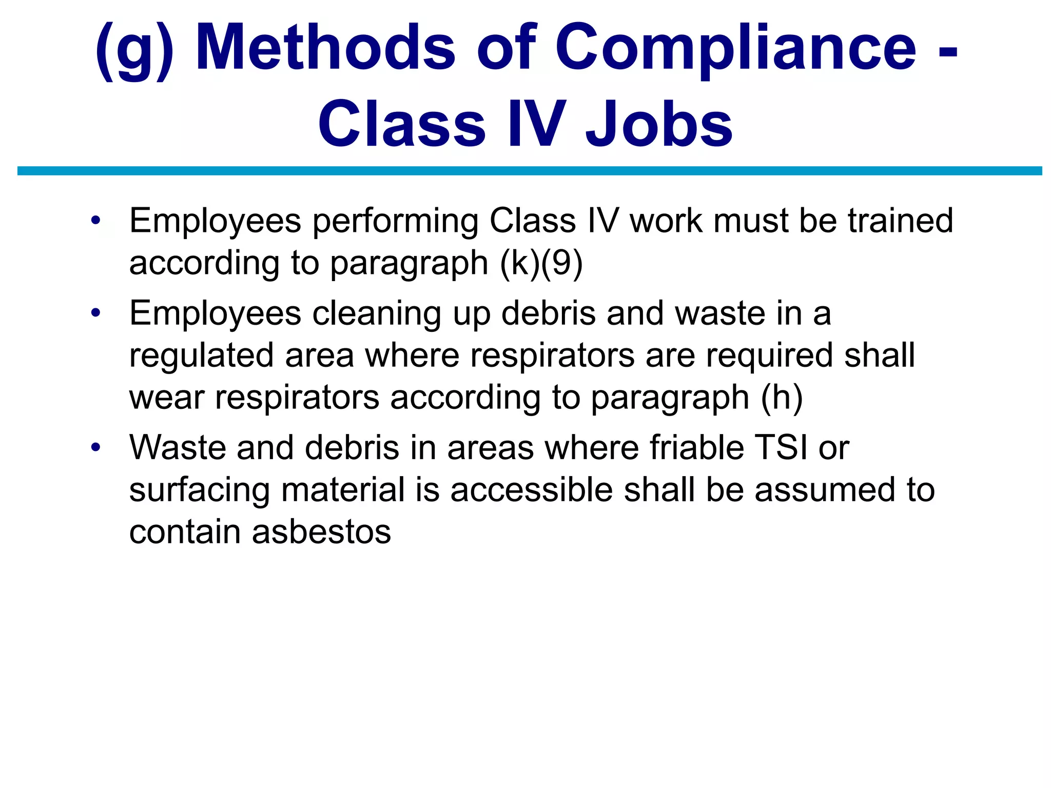 (g) Methods of Compliance -
Class IV Jobs
• Employees performing Class IV work must be trained
according to paragraph (k)(9)
• Employees cleaning up debris and waste in a
regulated area where respirators are required shall
wear respirators according to paragraph (h)
• Waste and debris in areas where friable TSI or
surfacing material is accessible shall be assumed to
contain asbestos
 