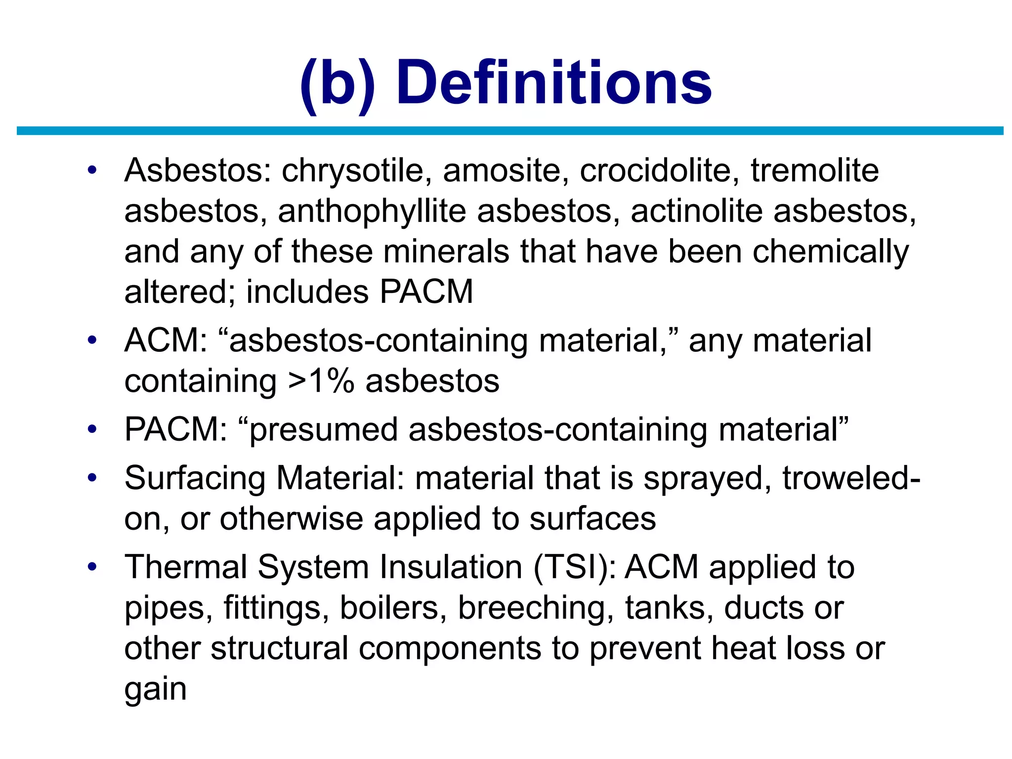 (b) Definitions
• Asbestos: chrysotile, amosite, crocidolite, tremolite
asbestos, anthophyllite asbestos, actinolite asbestos,
and any of these minerals that have been chemically
altered; includes PACM
• ACM: “asbestos-containing material,” any material
containing >1% asbestos
• PACM: “presumed asbestos-containing material”
• Surfacing Material: material that is sprayed, troweled-
on, or otherwise applied to surfaces
• Thermal System Insulation (TSI): ACM applied to
pipes, fittings, boilers, breeching, tanks, ducts or
other structural components to prevent heat loss or
gain
 