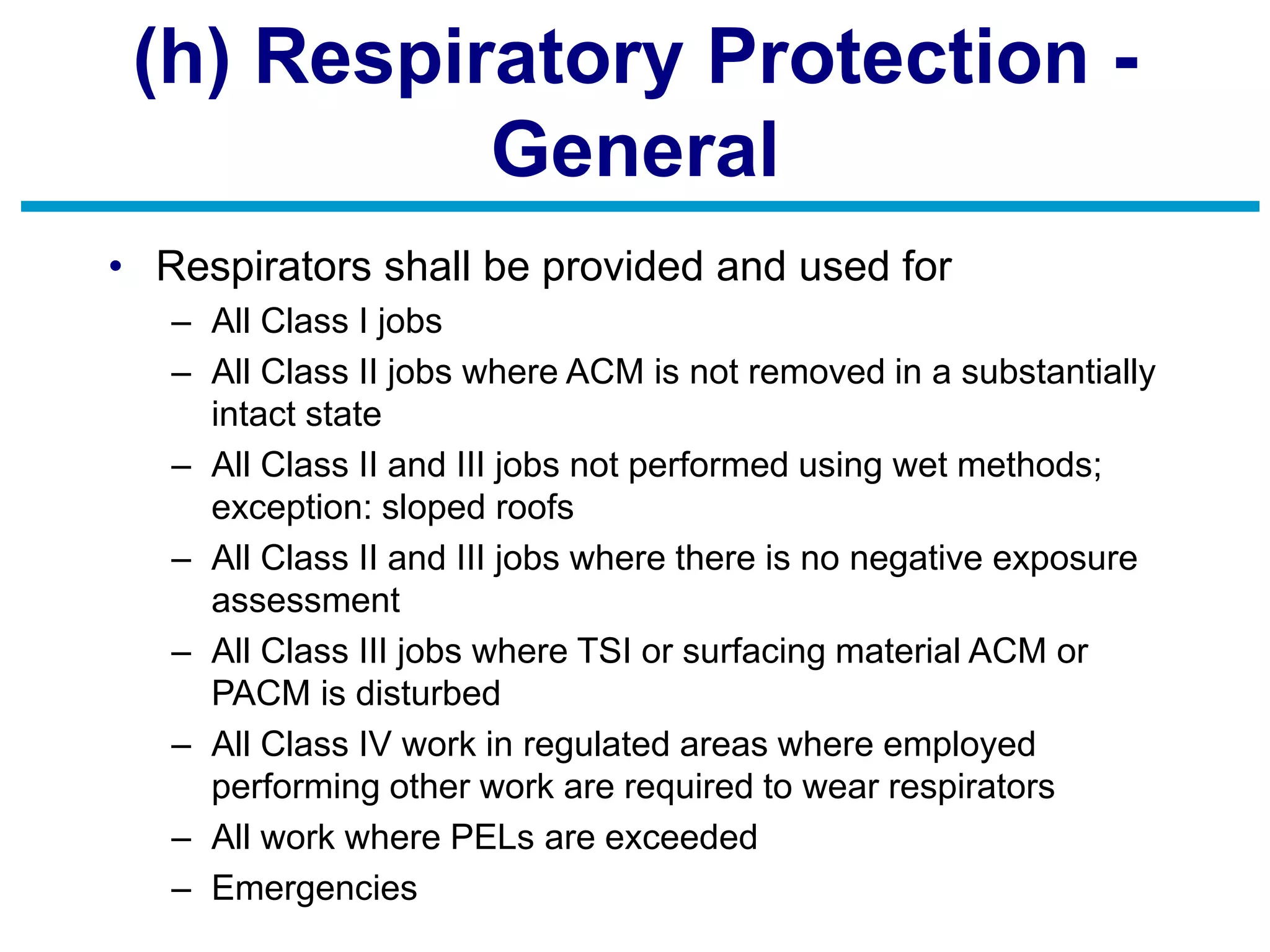 (h) Respiratory Protection -
General
• Respirators shall be provided and used for
– All Class I jobs
– All Class II jobs where ACM is not removed in a substantially
intact state
– All Class II and III jobs not performed using wet methods;
exception: sloped roofs
– All Class II and III jobs where there is no negative exposure
assessment
– All Class III jobs where TSI or surfacing material ACM or
PACM is disturbed
– All Class IV work in regulated areas where employed
performing other work are required to wear respirators
– All work where PELs are exceeded
– Emergencies
 