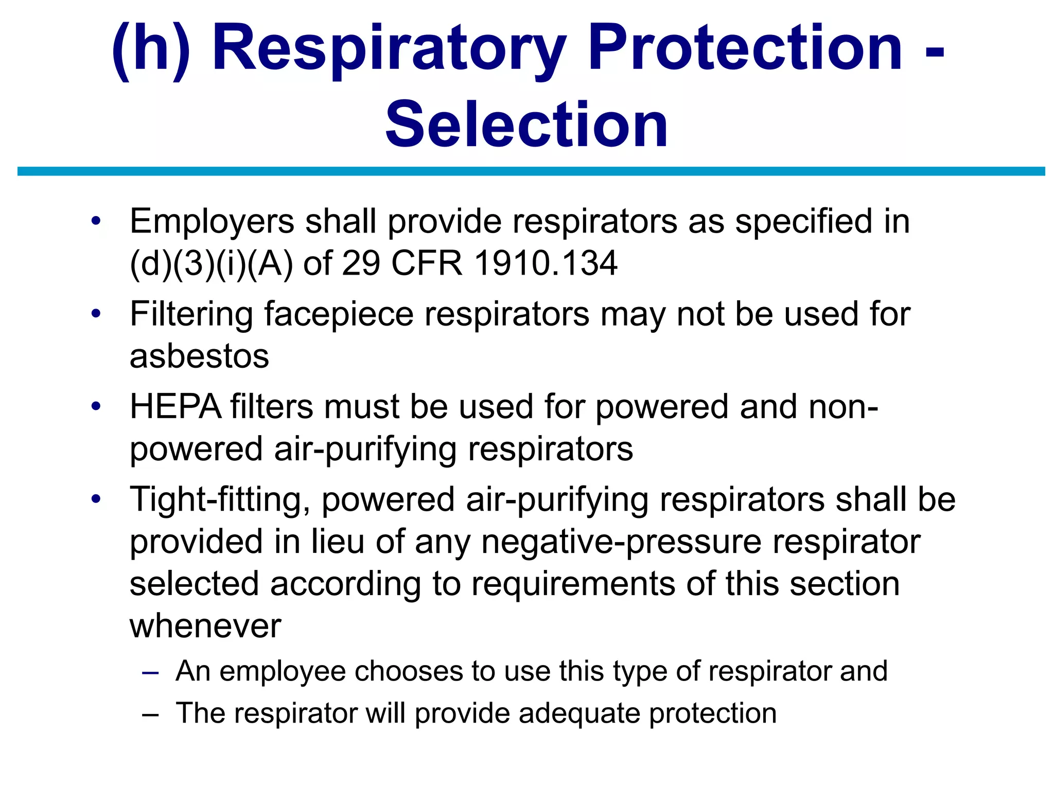 (h) Respiratory Protection -
Selection
• Employers shall provide respirators as specified in
(d)(3)(i)(A) of 29 CFR 1910.134
• Filtering facepiece respirators may not be used for
asbestos
• HEPA filters must be used for powered and non-
powered air-purifying respirators
• Tight-fitting, powered air-purifying respirators shall be
provided in lieu of any negative-pressure respirator
selected according to requirements of this section
whenever
– An employee chooses to use this type of respirator and
– The respirator will provide adequate protection
 