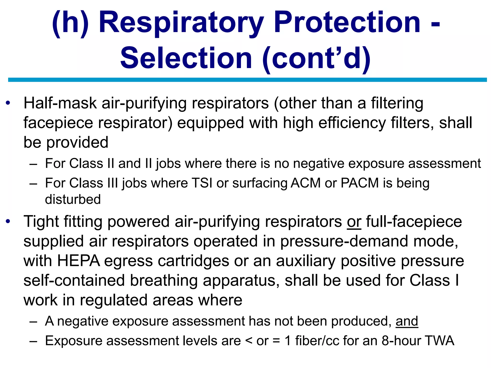 (h) Respiratory Protection -
Selection (cont’d)
• Half-mask air-purifying respirators (other than a filtering
facepiece respirator) equipped with high efficiency filters, shall
be provided
– For Class II and II jobs where there is no negative exposure assessment
– For Class III jobs where TSI or surfacing ACM or PACM is being
disturbed
• Tight fitting powered air-purifying respirators or full-facepiece
supplied air respirators operated in pressure-demand mode,
with HEPA egress cartridges or an auxiliary positive pressure
self-contained breathing apparatus, shall be used for Class I
work in regulated areas where
– A negative exposure assessment has not been produced, and
– Exposure assessment levels are < or = 1 fiber/cc for an 8-hour TWA
 