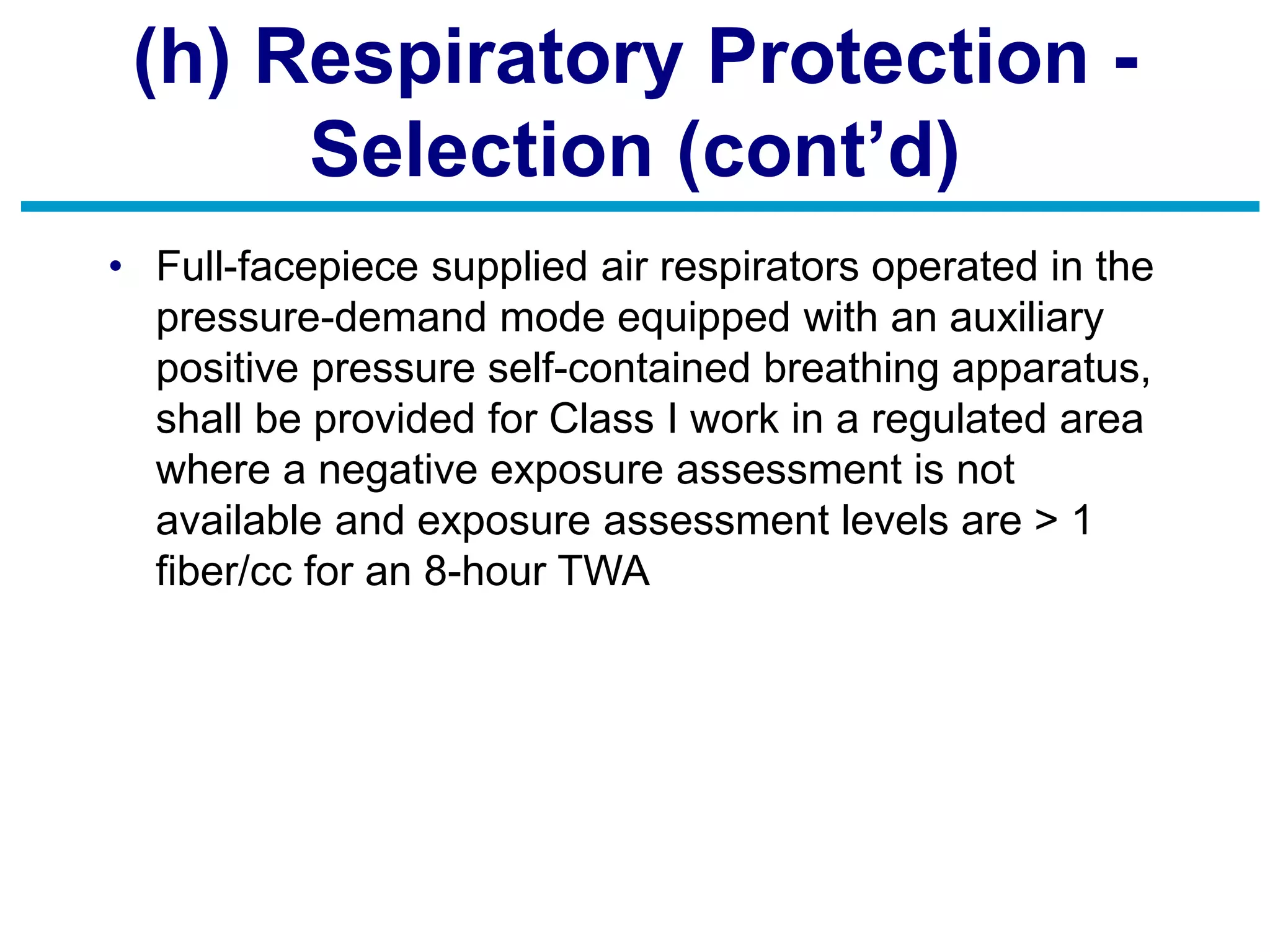 (h) Respiratory Protection -
Selection (cont’d)
• Full-facepiece supplied air respirators operated in the
pressure-demand mode equipped with an auxiliary
positive pressure self-contained breathing apparatus,
shall be provided for Class I work in a regulated area
where a negative exposure assessment is not
available and exposure assessment levels are > 1
fiber/cc for an 8-hour TWA
 