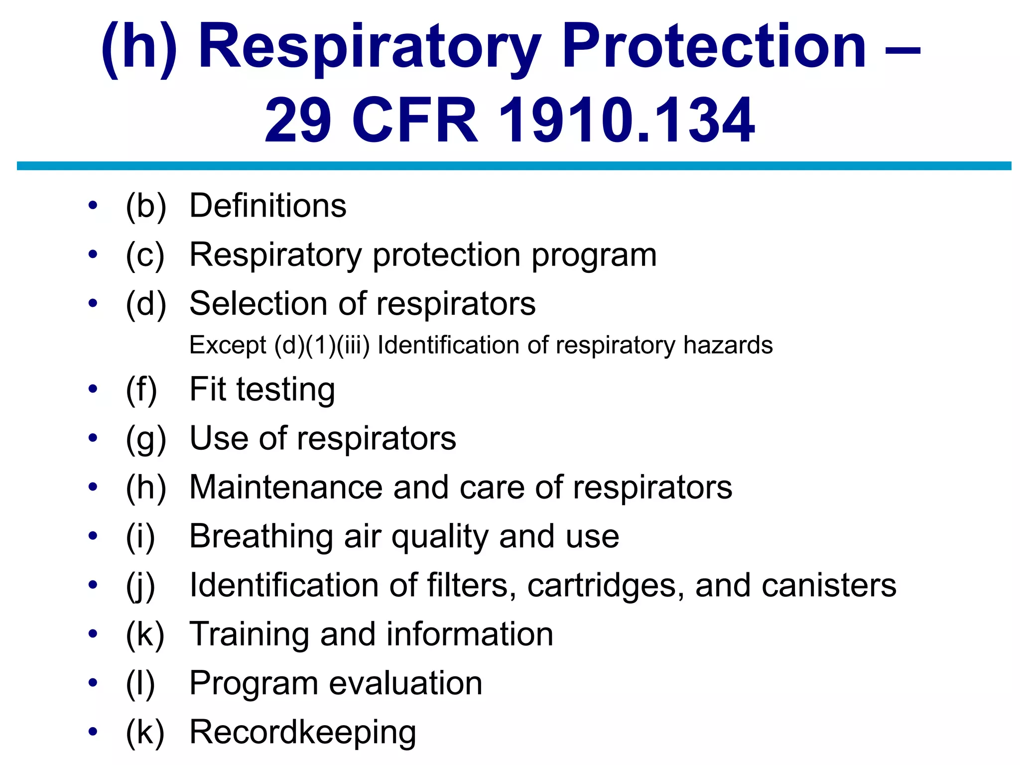 (h) Respiratory Protection –
29 CFR 1910.134
• (b) Definitions
• (c) Respiratory protection program
• (d) Selection of respirators
Except (d)(1)(iii) Identification of respiratory hazards
• (f) Fit testing
• (g) Use of respirators
• (h) Maintenance and care of respirators
• (i) Breathing air quality and use
• (j) Identification of filters, cartridges, and canisters
• (k) Training and information
• (l) Program evaluation
• (k) Recordkeeping
 