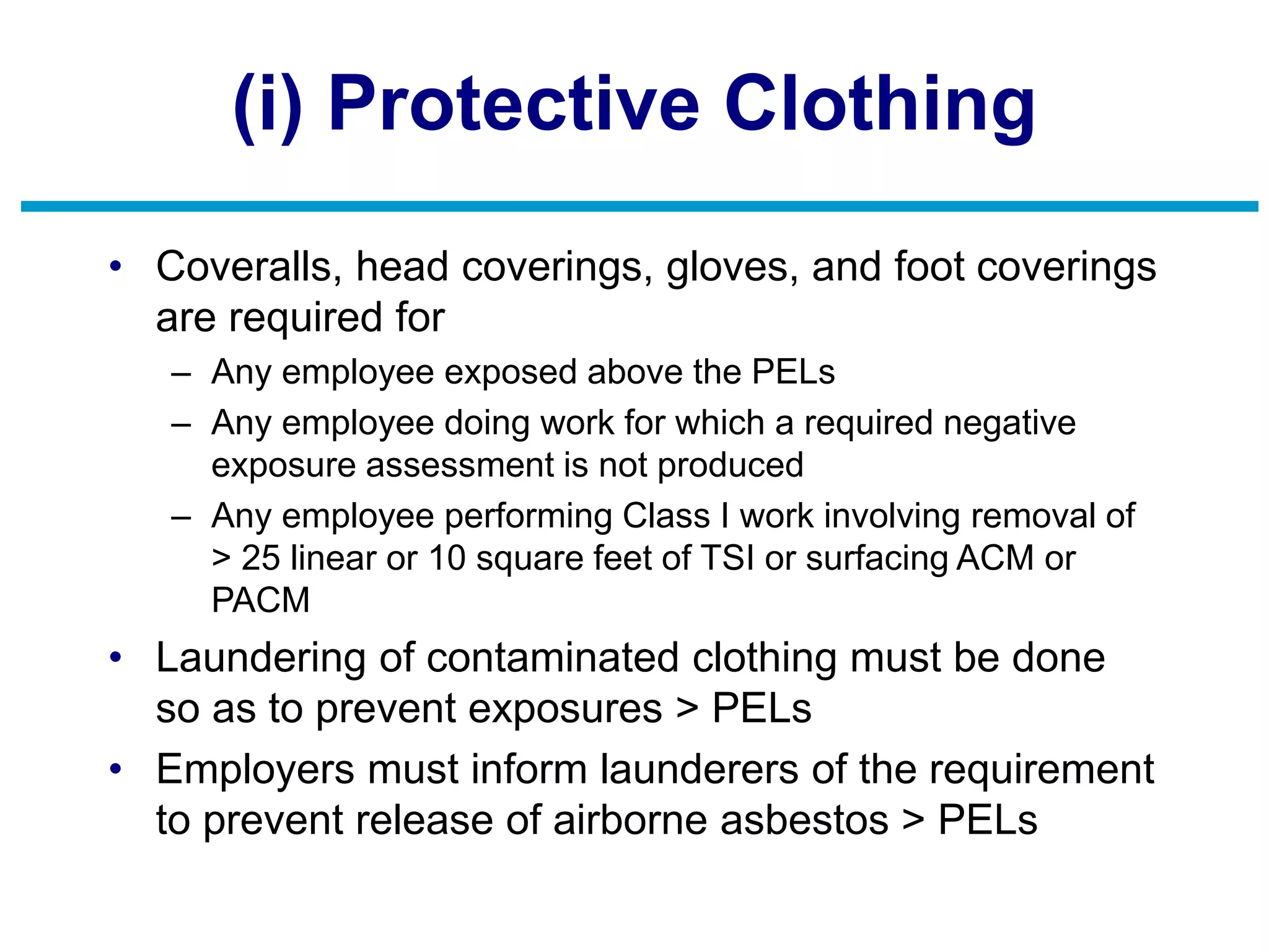 (i) Protective Clothing
• Coveralls, head coverings, gloves, and foot coverings
are required for
– Any employee exposed above the PELs
– Any employee doing work for which a required negative
exposure assessment is not produced
– Any employee performing Class I work involving removal of
> 25 linear or 10 square feet of TSI or surfacing ACM or
PACM
• Laundering of contaminated clothing must be done
so as to prevent exposures > PELs
• Employers must inform launderers of the requirement
to prevent release of airborne asbestos > PELs
 