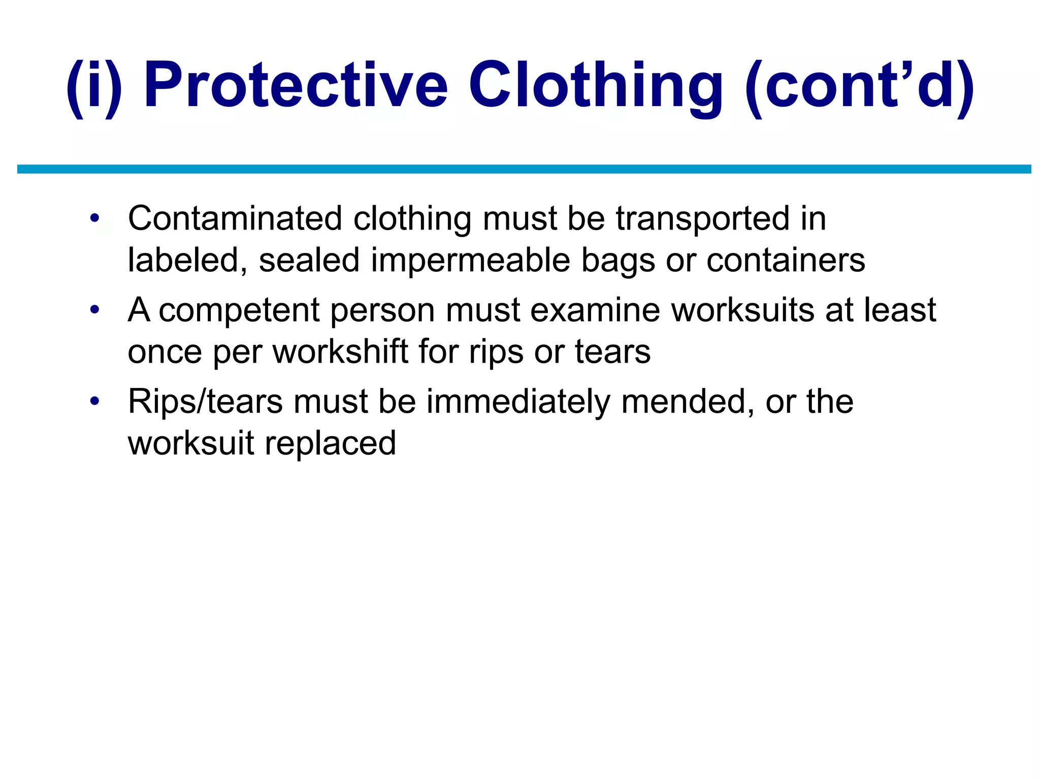 (i) Protective Clothing (cont’d)
• Contaminated clothing must be transported in
labeled, sealed impermeable bags or containers
• A competent person must examine worksuits at least
once per workshift for rips or tears
• Rips/tears must be immediately mended, or the
worksuit replaced
 