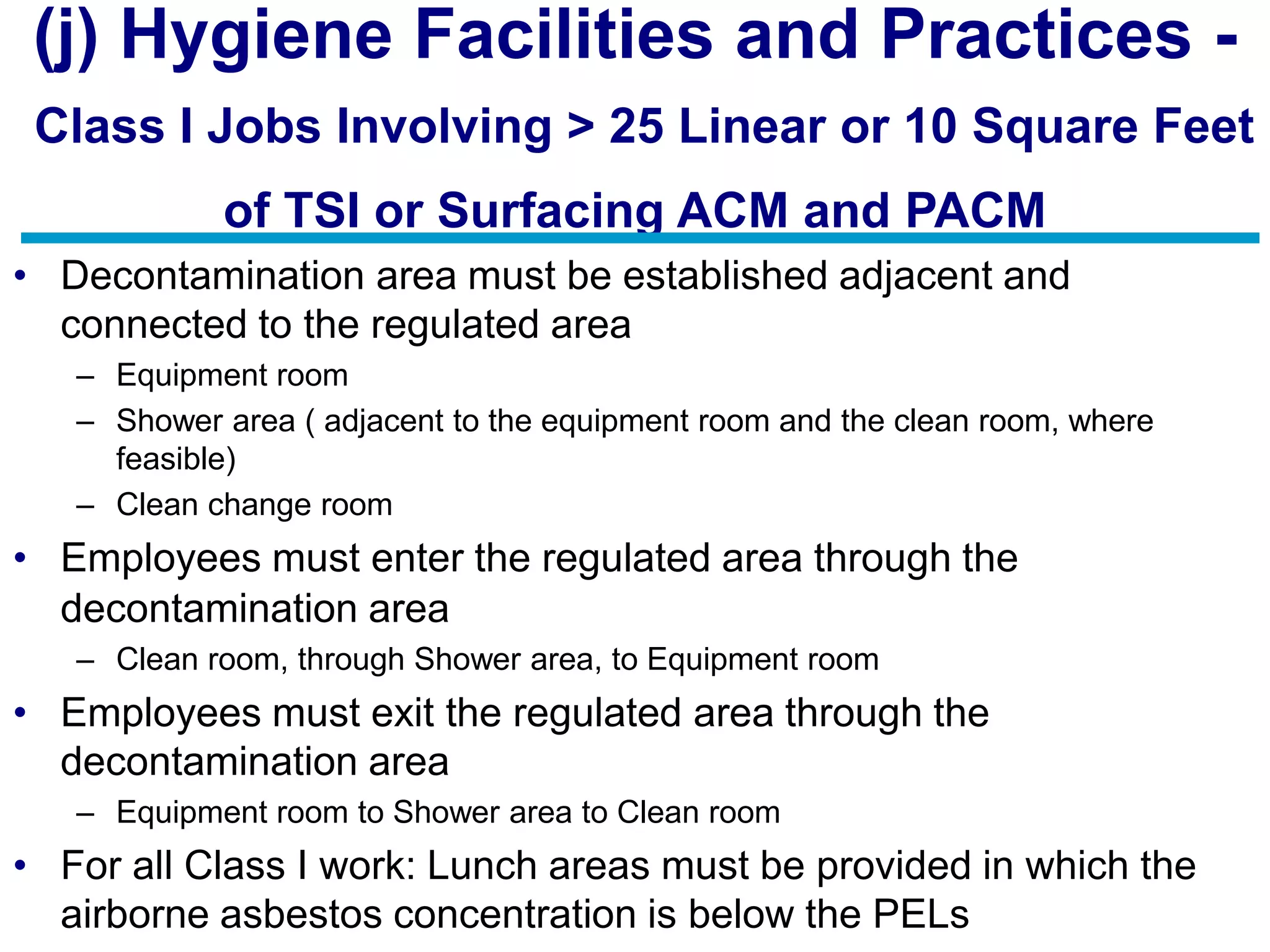 (j) Hygiene Facilities and Practices -
Class I Jobs Involving > 25 Linear or 10 Square Feet
of TSI or Surfacing ACM and PACM
• Decontamination area must be established adjacent and
connected to the regulated area
– Equipment room
– Shower area ( adjacent to the equipment room and the clean room, where
feasible)
– Clean change room
• Employees must enter the regulated area through the
decontamination area
– Clean room, through Shower area, to Equipment room
• Employees must exit the regulated area through the
decontamination area
– Equipment room to Shower area to Clean room
• For all Class I work: Lunch areas must be provided in which the
airborne asbestos concentration is below the PELs
 