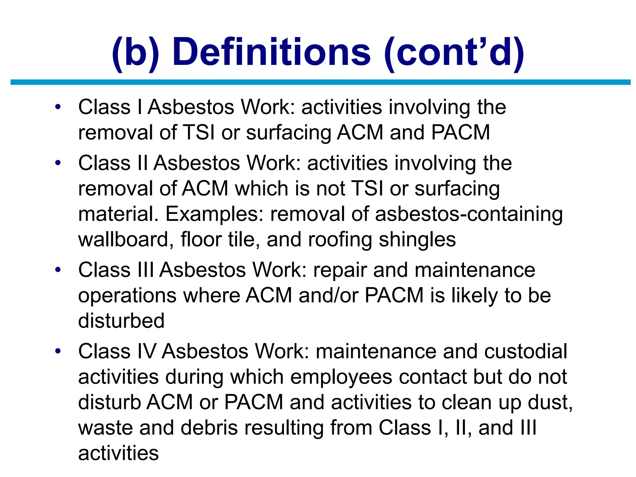 (b) Definitions (cont’d)
• Class I Asbestos Work: activities involving the
removal of TSI or surfacing ACM and PACM
• Class II Asbestos Work: activities involving the
removal of ACM which is not TSI or surfacing
material. Examples: removal of asbestos-containing
wallboard, floor tile, and roofing shingles
• Class III Asbestos Work: repair and maintenance
operations where ACM and/or PACM is likely to be
disturbed
• Class IV Asbestos Work: maintenance and custodial
activities during which employees contact but do not
disturb ACM or PACM and activities to clean up dust,
waste and debris resulting from Class I, II, and III
activities
 