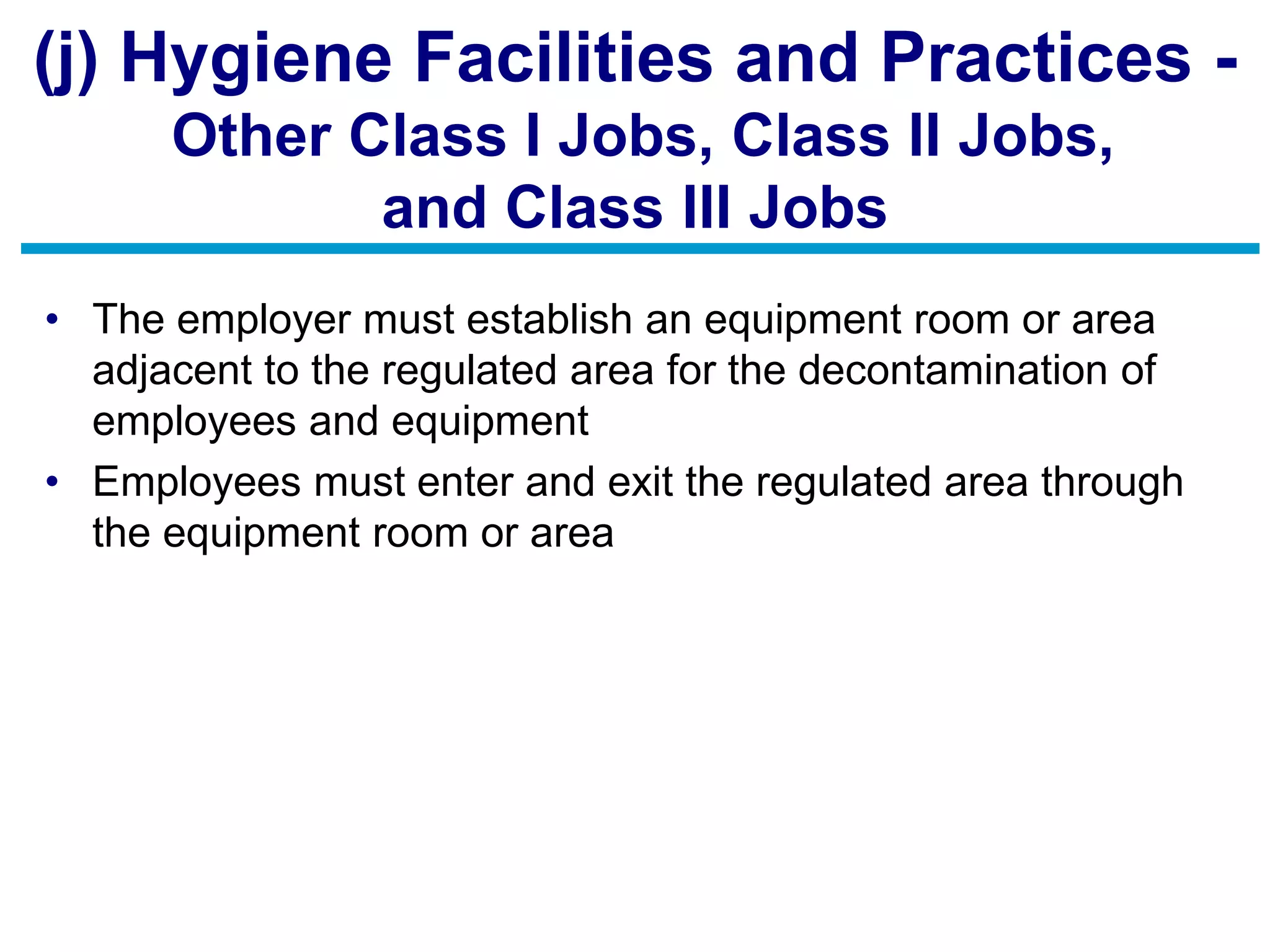 (j) Hygiene Facilities and Practices -
Other Class I Jobs, Class II Jobs,
and Class III Jobs
• The employer must establish an equipment room or area
adjacent to the regulated area for the decontamination of
employees and equipment
• Employees must enter and exit the regulated area through
the equipment room or area
 